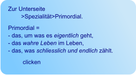 Zur Unterseite            >Spezialität>Primordial. Primordial =  - das, um was es eigentlich geht,  - das wahre Leben im Leben,  - das, was schliesslich und endlich zählt.           clicken