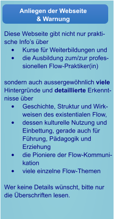 Diese Webseite gibt nicht nur praktische Info’s über •	Kurse für Weiterbildungen und •	die Ausbildung zum/zur professionellen Flow-Praktiker(in)  sondern auch aussergewöhnlich viele Hintergründe und detaillierte Erkenntnisse über  •	Geschichte, Struktur und Wirkweisen des existentialen Flow,  •	dessen kulturelle Nutzung und Einbettung, gerade auch für Führung, Pädagogik und Erziehung •	die Pioniere der Flow-Kommunikation •	viele einzelne Flow-Themen  Wer keine Details wünscht, bitte nur die Überschriften lesen.  Anliegen der Webseite & Warnung