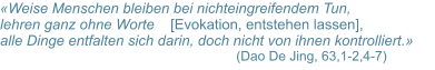 «Weise Menschen bleiben bei nichteingreifendem Tun,  lehren ganz ohne Worte    [Evokation, entstehen lassen],  alle Dinge entfalten sich darin, doch nicht von ihnen kontrolliert.»       		 	       (Dao De Jing, 63,1-2,4-7)