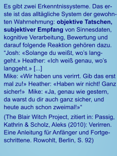 Es gibt zwei Erkenntnissysteme. Das erste ist das alltägliche System der gewohnten Wahrnehmung: objektive Tatschen, subjektiver Empfang von Sinnesdaten, kognitive Verarbeitung, Bewertung und darauf folgende Reaktion gehören dazu. “Josh: «Solange du weißt, wo’s langgeht.» Heather: «Ich weiß genau, wo’s langgeht.» [...]    Mike: «Wir haben uns verirrt. Gib das erst mal zu!» Heather: «Haben wir nicht! Ganz sicher!»  Mike: «Ja, genau wie gestern, da warst du dir auch ganz sicher, und heute auch schon zweimal!»“ (The Blair Witch Project, zitiert in: Passig, Kathrin & Scholz, Aleks (2010): Verirren. Eine Anleitung für Anfänger und Fortgeschrittene. Rowohlt, Berlin, S. 92)
